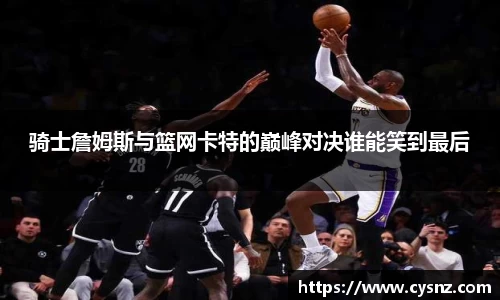 骑士詹姆斯与篮网卡特的巅峰对决谁能笑到最后