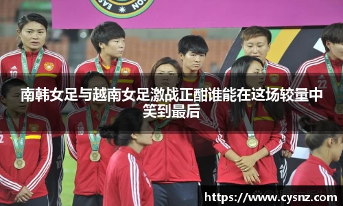 南韩女足与越南女足激战正酣谁能在这场较量中笑到最后