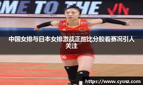 中国女排与日本女排激战正酣比分胶着赛况引人关注