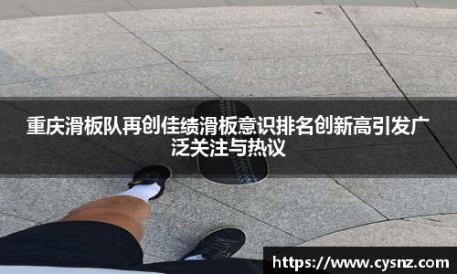 重庆滑板队再创佳绩滑板意识排名创新高引发广泛关注与热议
